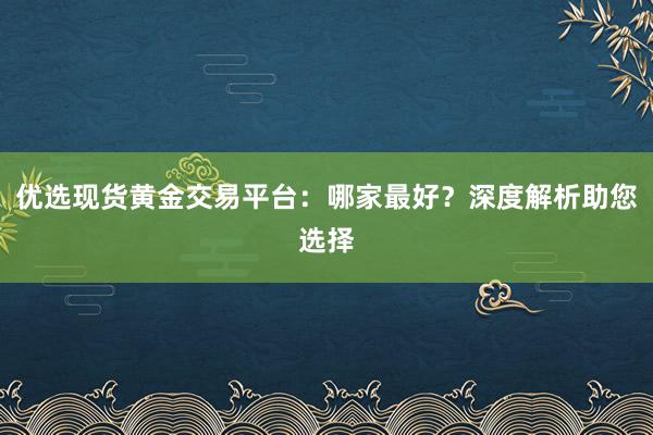 优选现货黄金交易平台：哪家最好？深度解析助您选择