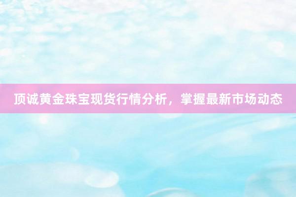 顶诚黄金珠宝现货行情分析，掌握最新市场动态