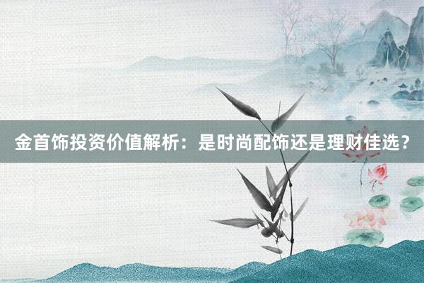 金首饰投资价值解析：是时尚配饰还是理财佳选？