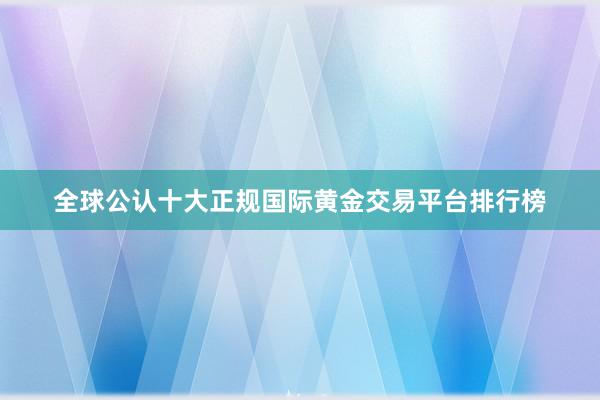 全球公认十大正规国际黄金交易平台排行榜