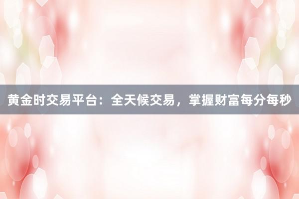 黄金时交易平台：全天候交易，掌握财富每分每秒