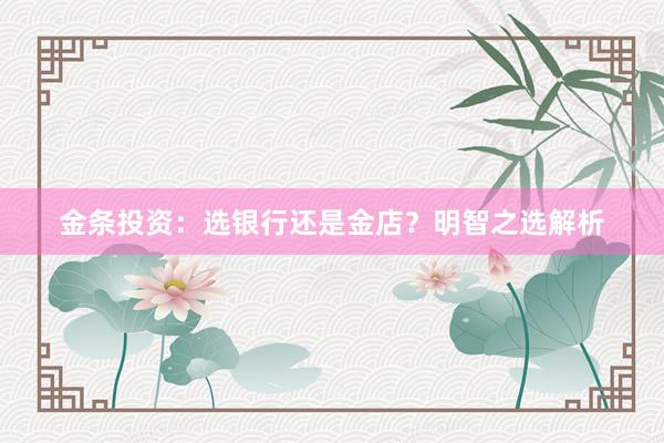 金条投资：选银行还是金店？明智之选解析