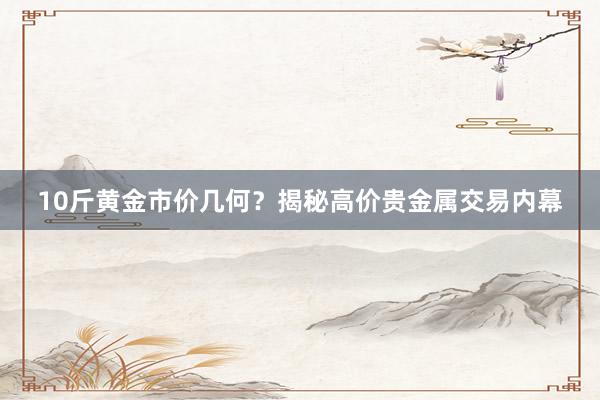 10斤黄金市价几何？揭秘高价贵金属交易内幕
