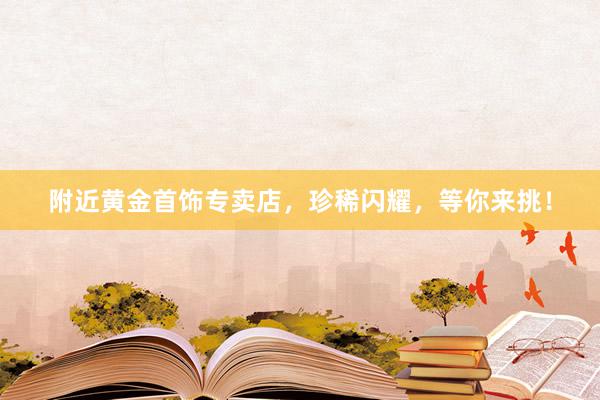 附近黄金首饰专卖店，珍稀闪耀，等你来挑！